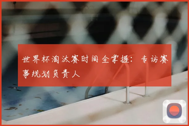 世界杯淘汰赛时间全掌握：专访赛事规划负责人