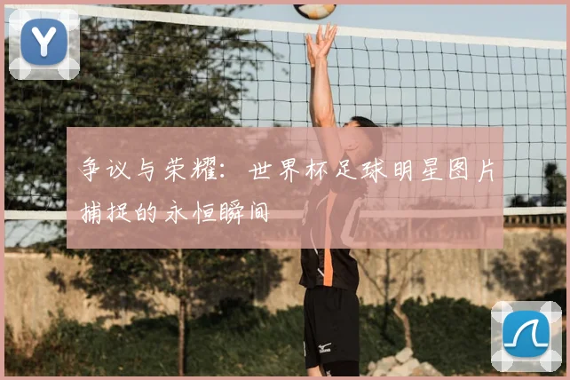 争议与荣耀：世界杯足球明星图片捕捉的永恒瞬间