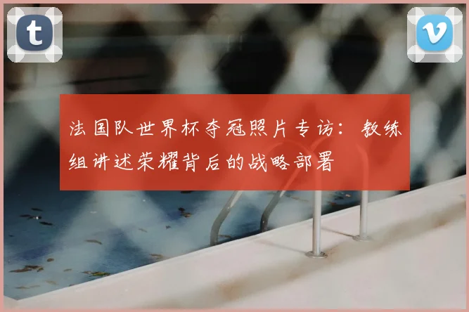法国队世界杯夺冠照片专访:教练组讲述荣耀背后的战略部署