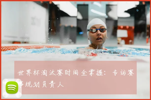 世界杯淘汰赛时间全掌握：专访赛事规划负责人