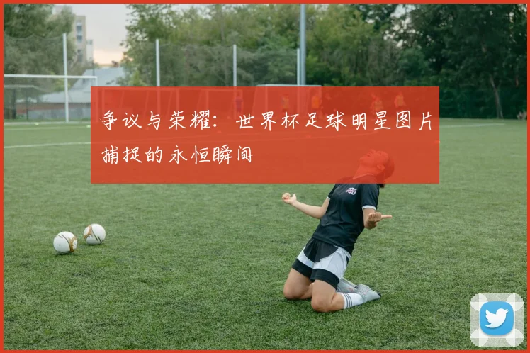争议与荣耀：世界杯足球明星图片捕捉的永恒瞬间