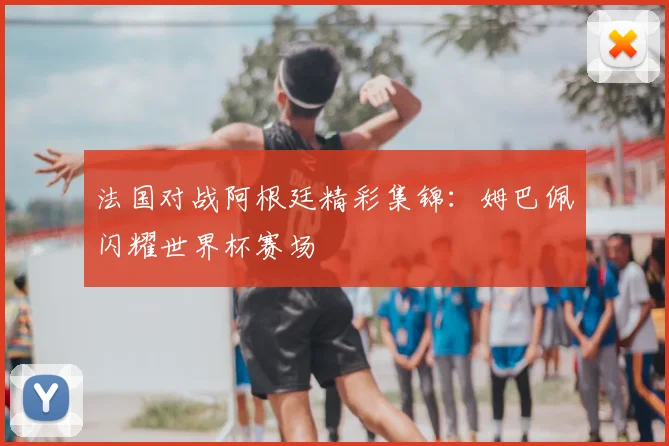 法国对战阿根廷精彩集锦：姆巴佩闪耀世界杯赛场