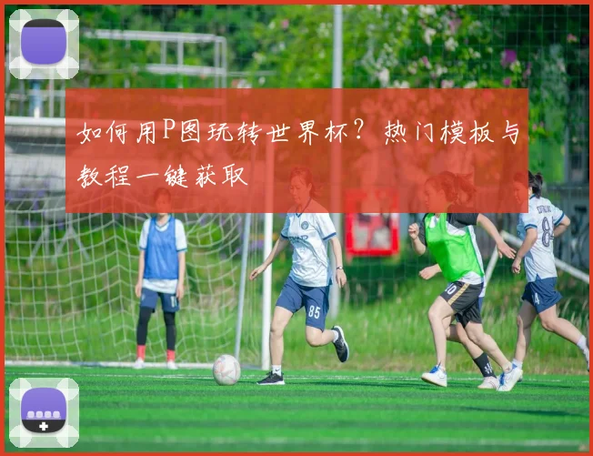 如何用P图玩转世界杯？热门模板与教程一键获取