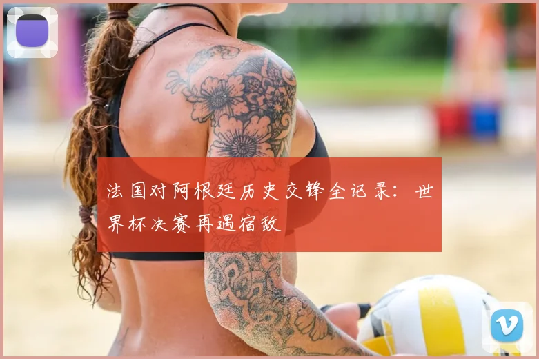 法国对阿根廷历史交锋全记录：世界杯决赛再遇宿敌