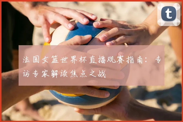 法国女篮世界杯直播观赛指南：专访专家解读焦点之战