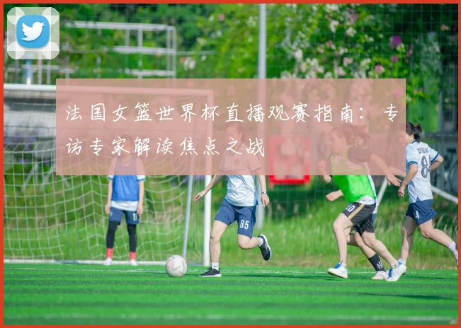 法国女篮世界杯直播观赛指南：专访专家解读焦点之战