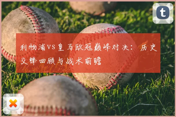 利物浦vs皇马欧冠巅峰对决：历史交锋回顾与战术前瞻