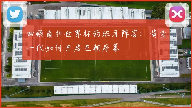 回顾南非世界杯西班牙阵容:黄金一代如何开启王朝序幕