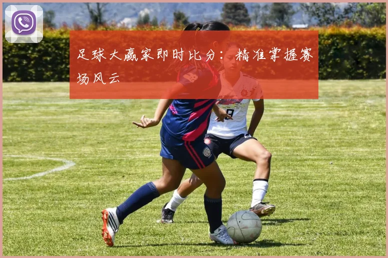 足球大赢家即时比分：精准掌握赛场风云