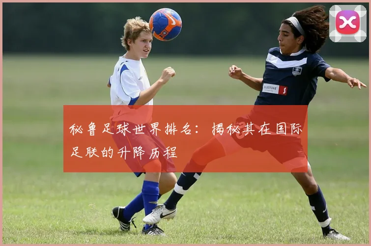秘鲁足球世界排名：揭秘其在国际足联的升降历程